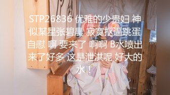 STP26836 优雅的少贵妇 神似某星张碧晨 寂寞抠逼跳蛋自慰 啊 要来了 啊啊 B水喷出来了好多 这是泄洪呢 好大的水！