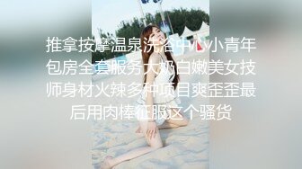 推拿按摩温泉洗浴中心小青年包房全套服务大奶白嫩美女技师身材火辣多种项目爽歪歪最后用肉棒征服这个骚货