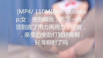 [MP4/ 110M]&nbsp;&nbsp;女：使劲操我，再深一点，顶到底了用力再用力，好爽， ，亲爱的使劲打我好爽啊，好滑啊射了吗