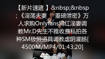 【新片速遞 】&nbsp;&nbsp; 《淫荡夫妻㊙️重磅泄密》万人求购Onlyfans网红淫妻调教Mr.D先生不雅收费私拍各种SM极限道具调教虐阴灌肠[4500M/MP4/01:43:20]