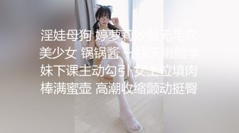 淫娃母狗 婷萝莉妙龄无毛穴美少女 锅锅酱 一线天嫩鲍学妹下课主动勾引 女上位填肉棒满蜜壶 高潮收缩颤动挺臀