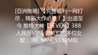 [亞洲無碼] 【完整福利一网打尽，精彩大作必看！】出道至今 推特大神【SEVEN】388人民币VIP，调教约啪多位女奴，[RF_MP4_5530MB]