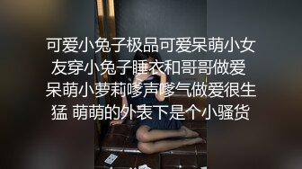 可爱小兔子极品可爱呆萌小女友穿小兔子睡衣和哥哥做爱 呆萌小萝莉嗲声嗲气做爱很生猛 萌萌的外表下是个小骚货