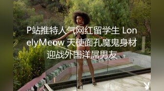 P站推特人气网红留学生 LonelyMeow 天使面孔魔鬼身材迎战外国洋屌男友