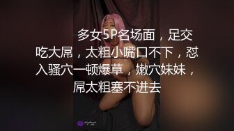 ❤️❤️多女5P名场面，足交吃大屌，太粗小嘴口不下，怼入骚穴一顿爆草，嫩穴妹妹，屌太粗塞不进去