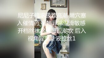 尼尼子追求极致高潮 嫩穴塞入催情药 蜜鲍异常湿滑敏感 开档丝袜尽情展现潮吹 后入视角淫荡汁液拉丝1