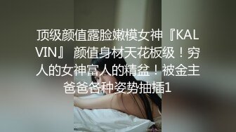 顶级颜值露脸嫩模女神『KALVIN』 颜值身材天花板级！穷人的女神富人的精盆！被金主爸爸各种姿势抽插1