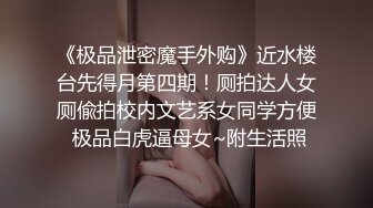 《极品泄密魔手外购》近水楼台先得月第四期！厕拍达人女厕偸拍校内文艺系女同学方便 极品白虎逼母女~附生活照