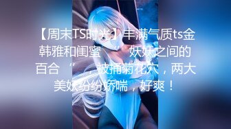 【周末TS时光】丰满气质ts金韩雅和闺蜜 ‘’妖妖之间的百合‘’，被捅菊花穴，两大美妖纷纷娇喘，好爽！