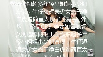 美女如云商场女厕逼脸同框正面偸拍超多年轻小姐姐小少妇方便，牛仔短裤美少女的干净白虎逼简直太顶了《魔手☛外购☀️极品CP》美女如云商场女厕逼脸同框正面偸拍超多年轻小姐姐小少妇方便，牛仔短裤美少女的干净白虎逼简直太顶了 (5)