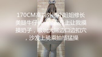 170CM高端外围小姐姐修长美腿牛仔裤，坐在身上让我摸摸奶子，吸吮大屌边口边扣穴，沙发上骑乘抽插猛操