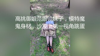 高挑御姐范眼镜妹子，模特魔鬼身材，沙发上第一视角跳蛋自慰