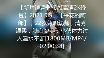 【新片速遞】【AI高清2K修复】2021.9.5，【采花的阿郎】，22岁兼职幼师，清秀温柔，肤白貌美，小伙体力过人淫水不断[1800MB/MP4/02:00:38]