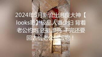 2024年5月新流出泡良大神【looks哥】极品人妻少妇 背着老公约炮 还挺漂亮 干完还要回去给老公做饭呢！