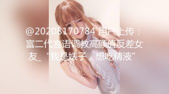 @20208170784 用户上传：富二代言语调教高颜值反差女友_“我是婊子，想吃精液”