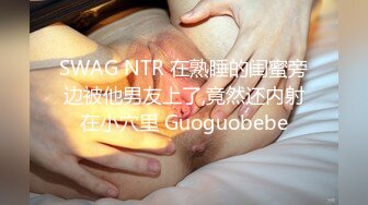 SWAG NTR 在熟睡的闺蜜旁边被他男友上了,竟然还内射在小穴里 Guoguobebe