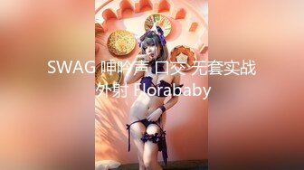 SWAG 呻吟声 口交 无套实战 外射 Florababy