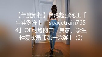 【年度新档】台湾超强炮王「宇宙列车」「spacetrain7654」OF约炮网黄、良家、学生性爱实录【第十六弹】 (2)