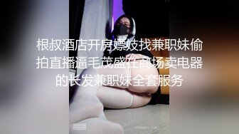 根叔酒店开房嫖妓找兼职妹偷拍直播逼毛茂盛在商场卖电器的长发兼职妹全套服务