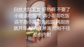 白丝大奶美女 好热啊 不要了小骚逼吃饱了 请小哥哥吃饭说不急小嘴要先吃饱 再厨房就开车 操香汗淋漓 控制不住差点内射