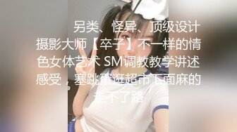 ⚫️⚫️另类、怪异、顶级设计摄影大师【卒子】不一样的情色女体艺术 SM调教教学讲述感受，塞跳蛋逛超市下面麻的走不了路