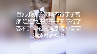 巨乳小嫂子 啊啊不行了子宫疼 姐姐我还想干一下 不行了受不了 年轻人就是猛 小哥哥连续内射两次