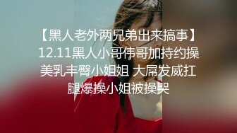 【黑人老外两兄弟出来搞事】12.11黑人小哥伟哥加持约操美乳丰臀小姐姐 大屌发威扛腿爆操小姐被操哭