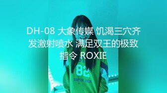 DH-08 大象传媒 饥渴三穴齐发激射喷水 满足双王的极致指令 ROXIE