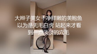 大辫子美女干净鲜嫩的美鲍鱼 以为是无毛白虎 站起来才看到一点淡淡的穴毛