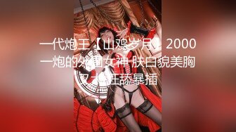 一代炮王【山鸡岁月】2000一炮的外围女神 肤白貌美胸又大 狂舔暴插