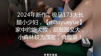 2024年新作，极品173大长腿小少妇，【missyueyue】家中约炮大叔，屁股圆又大，小森林较为茂密，情趣装！