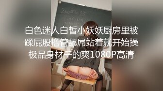 白色迷人白皙小妖妖厨房里被蹂屁股撸管舔屌站着就开始操极品身材干的爽1080P高清