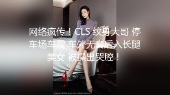 网络疯传！CLS 纹身大哥 停车场车震 车外无套后入长腿美女 被操出哭腔！