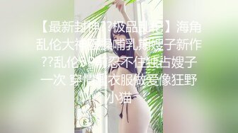 【最新封神??极品乱伦】海角乱伦大神强操哺乳期嫂子新作??乱伦3P前忍不住独占嫂子一次 穿情趣衣服做爱像狂野小猫