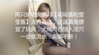 两只娇艳美萝莉【瑶瑶酱和莹莹酱】大秀互搞，这逼真是便宜了玩具，大屌鸡巴插入淫穴一会就流水，高潮不断！