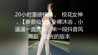 20小时重磅核弹，☸校花女神，【蔡蔡仙女】全裸沐浴，小逼逼一直流水，来一段抖音风舞蹈，脱光的版本