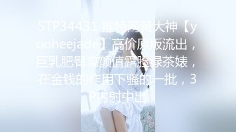 STP34431 推特网黄大神【yooheejade】高价原版流出，巨乳肥臀高颜值露脸绿茶婊，在金钱的作用下骚的一批，3P内射中出