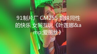 91制片厂 CM255 姐妹同性的快乐 女同互玩《叶莲娜&amp;爱丽丝》