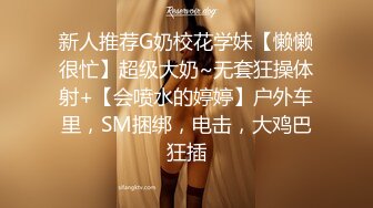 新人推荐G奶校花学妹【懒懒很忙】超级大奶~无套狂操体射+【会喷水的婷婷】户外车里，SM捆绑，电击，大鸡巴狂插