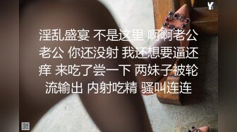 淫乱盛宴 不是这里 啊啊老公老公 你还没射 我还想要逼还痒 来吃了尝一下 两妹子被轮流输出 内射吃精 骚叫连连