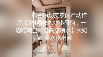 ⚫️⚫️微密原创实景国产动作片【SM调教大奶小母狗，一边吃鸡巴一边高潮喷水】大奶美鲍-小水水出演