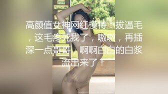 高颜值女神网红模特：拔逼毛，这毛疼死我了，嗷嗷，再插深一点哥哥，啊啊白白的白浆流出来了！