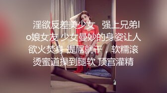 ✿淫欲反差美少女✿强上兄弟lo娘女友 少女曼妙的身姿让人欲火焚身 提屌就干，软糯滚烫蜜道操到腿软 顶宫灌精