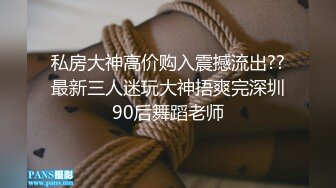 私房大神高价购入震撼流出??最新三人迷玩大神捂爽完深圳90后舞蹈老师