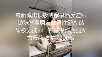 最新流出顶级泄密极品反差眼镜妹背着男友做异性SPA 结果被男技师一顿骚操作后强火力爆菊 高清720P版