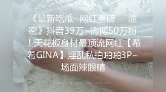 《最新吃瓜✅网红重磅㊙️泄密》抖音39万~微博50万粉！天花板身材最顶流网红【希希GINA】淫乱私拍啪啪3P~场面辣眼睛