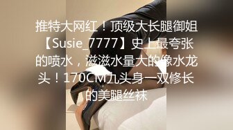 推特大网红！顶级大长腿御姐【Susie_7777】史上最夸张的喷水，滋滋水量大的像水龙头！170CM九头身一双修长的美腿丝袜