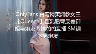 OnlyFans 台湾网黄調教女王【Queena】巨乳肥臀反差御姐与炮友激情啪啪互插 SM調教男炮友