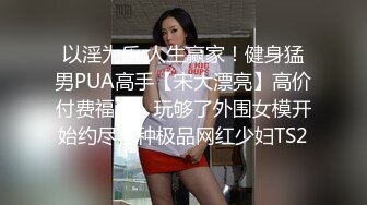 以淫为乐 人生赢家！健身猛男PUA高手【宋大漂亮】高价付费福利，玩够了外围女模开始约尽各种极品网红少妇TS2