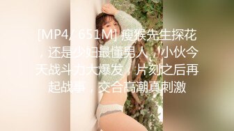 [MP4/ 651M] 瘦猴先生探花，还是少妇最懂男人，小伙今天战斗力大爆发，片刻之后再起战事，交合高潮真刺激